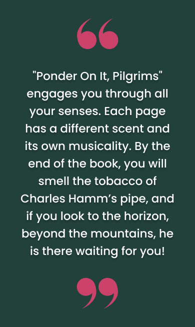 Review that reads, "'Ponder On It, Pilgrims' engages you through all your senses. Each page has a different scent and its own musicality. By the end of the book, you will smell the tobacco of Charles Hamm’s pipe, and if you look to the horizon, beyond the mountains, he is there waiting for you!"